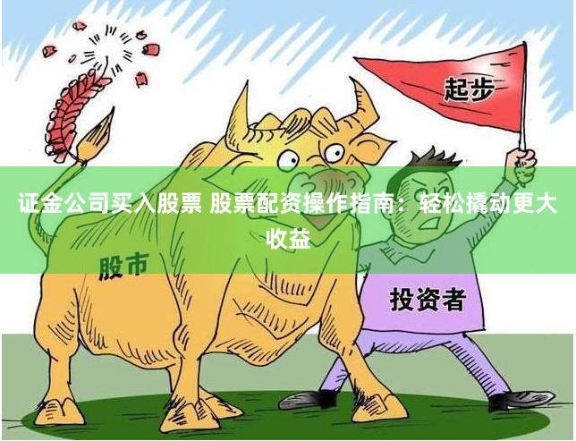 證金公司買入股票 股票配資操作指南：輕松撬動更大收益