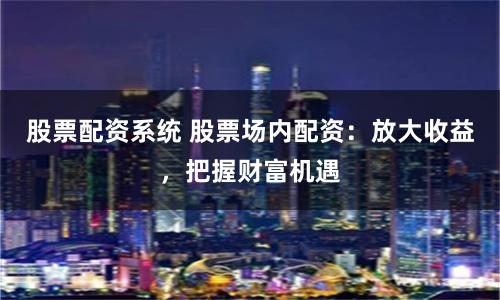 股票配資系統 股票場內配資：放大收益，把握財富機遇