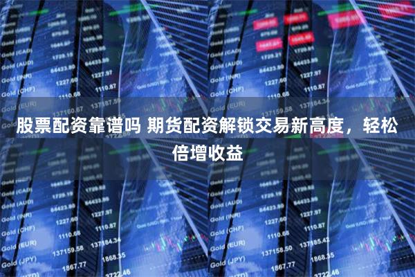 股票配資靠譜嗎 期貨配資解鎖交易新高度，輕松倍增收益