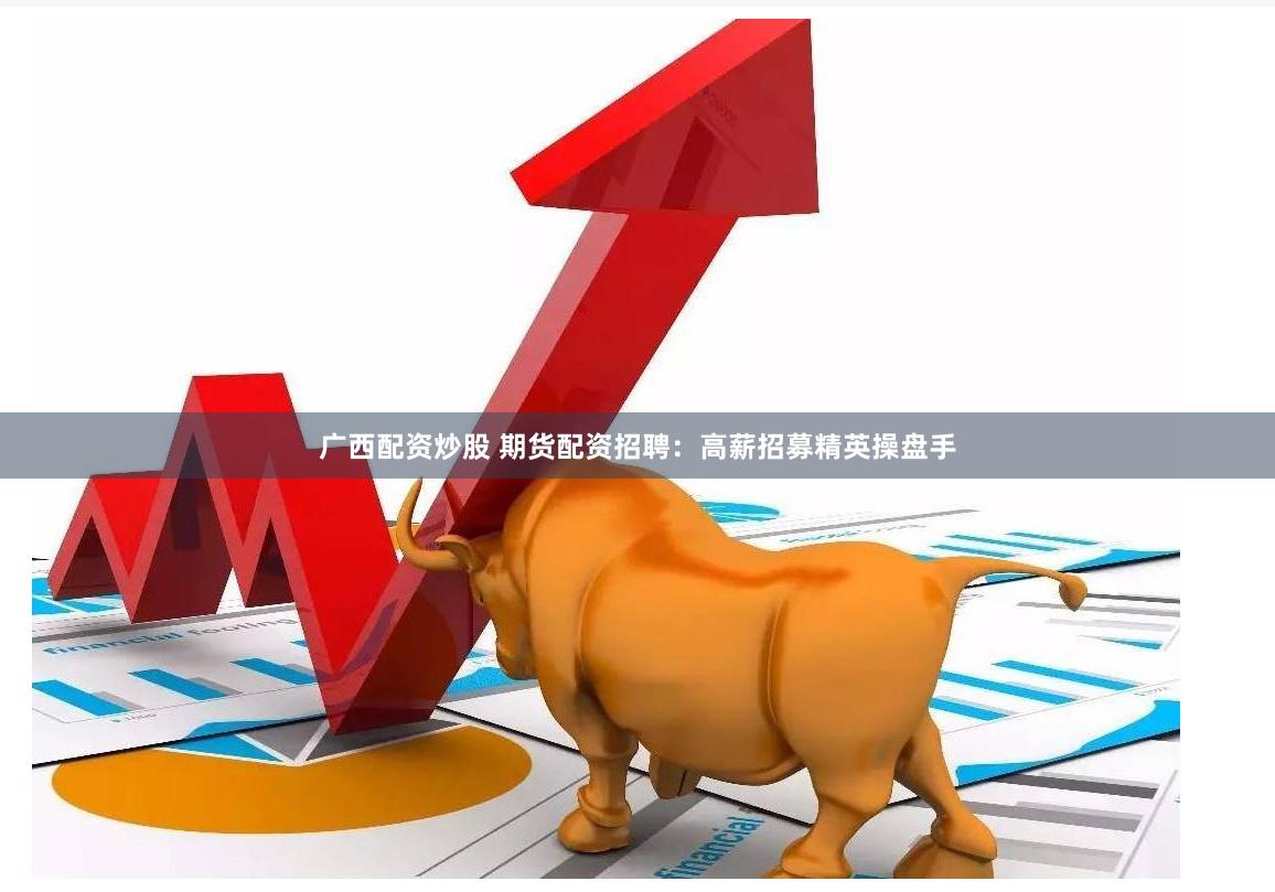 廣西配資炒股 期貨配資招聘：高薪招募精英操盤手