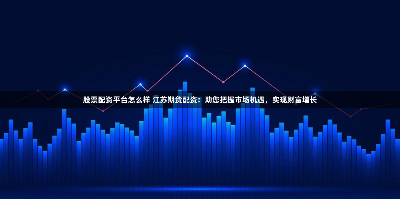 股票配資平臺怎么樣 江蘇期貨配資：助您把握市場機遇，實現財富增長