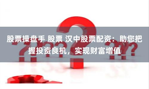 股票操盤手 股票 漢中股票配資：助您把握投資良機，實現財富增值