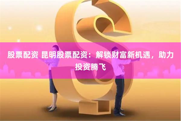 股票配資 昆明股票配資：解鎖財(cái)富新機(jī)遇，助力投資騰飛