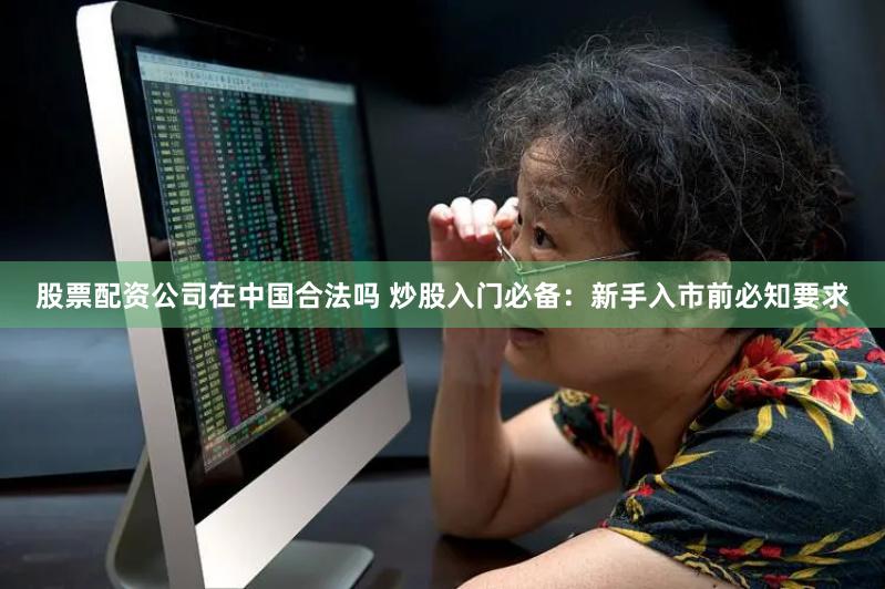 股票配資公司在中國合法嗎 炒股入門必備：新手入市前必知要求