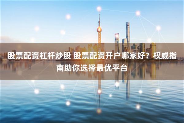 股票配資杠桿炒股 股票配資開戶哪家好？權威指南助你選擇最優平臺